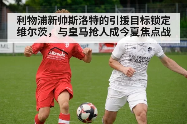 利物浦新帅斯洛特的引援目标锁定维尔茨,与皇马抢人成今夏焦点战