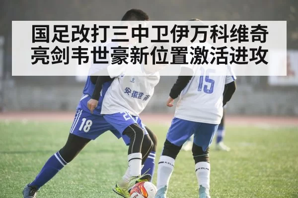 国足改打三中卫伊万科维奇亮剑韦世豪新位置激活进攻