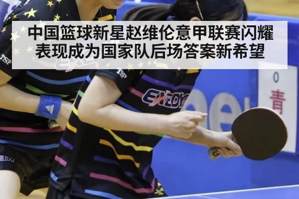 中国篮球新星赵维伦意甲联赛闪耀表现成为国家队后场答案新希望